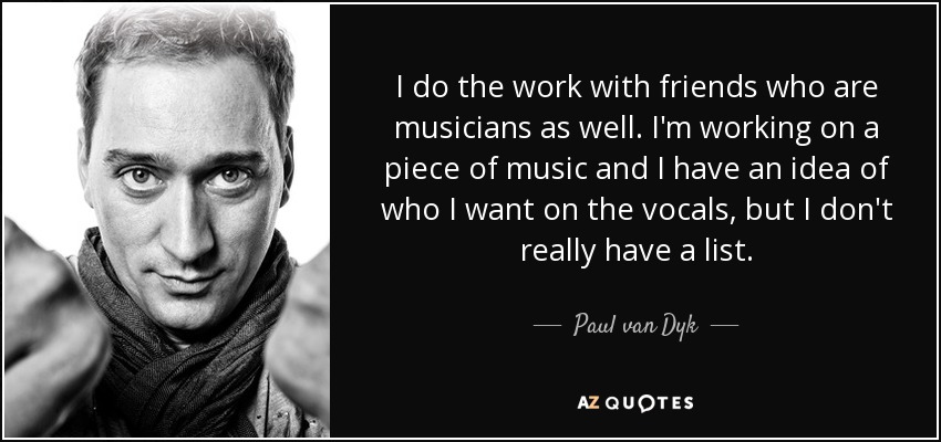 I do the work with friends who are musicians as well. I'm working on a piece of music and I have an idea of who I want on the vocals, but I don't really have a list. - Paul van Dyk