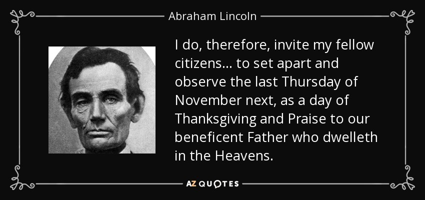 I do, therefore, invite my fellow citizens . . . to set apart and observe the last Thursday of November next, as a day of Thanksgiving and Praise to our beneficent Father who dwelleth in the Heavens. - Abraham Lincoln