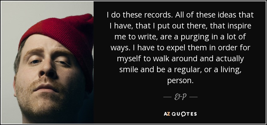 I do these records. All of these ideas that I have, that I put out there, that inspire me to write, are a purging in a lot of ways. I have to expel them in order for myself to walk around and actually smile and be a regular, or a living, person. - El-P