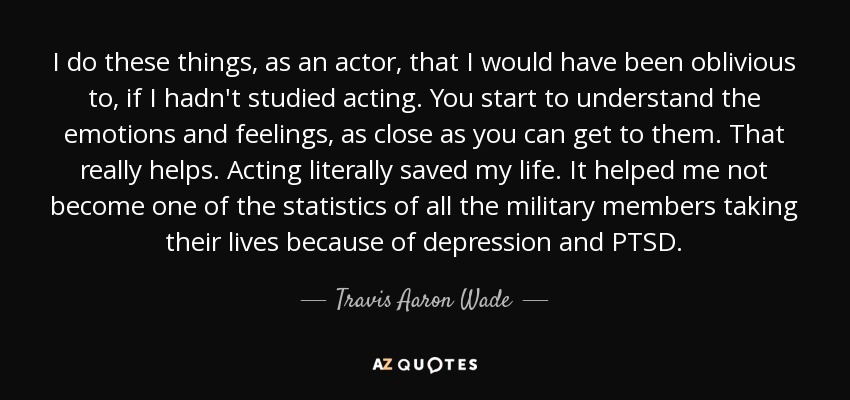 I do these things, as an actor, that I would have been oblivious to, if I hadn't studied acting. You start to understand the emotions and feelings, as close as you can get to them. That really helps. Acting literally saved my life. It helped me not become one of the statistics of all the military members taking their lives because of depression and PTSD. - Travis Aaron Wade