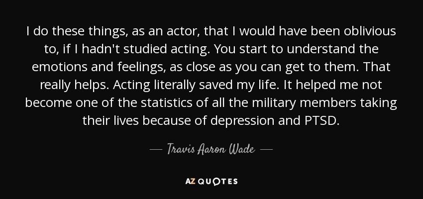 I do these things, as an actor, that I would have been oblivious to, if I hadn't studied acting. You start to understand the emotions and feelings, as close as you can get to them. That really helps. Acting literally saved my life. It helped me not become one of the statistics of all the military members taking their lives because of depression and PTSD. - Travis Aaron Wade