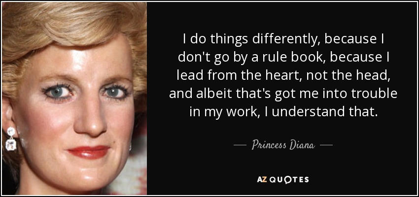 I do things differently, because I don't go by a rule book, because I lead from the heart, not the head, and albeit that's got me into trouble in my work, I understand that. - Princess Diana
