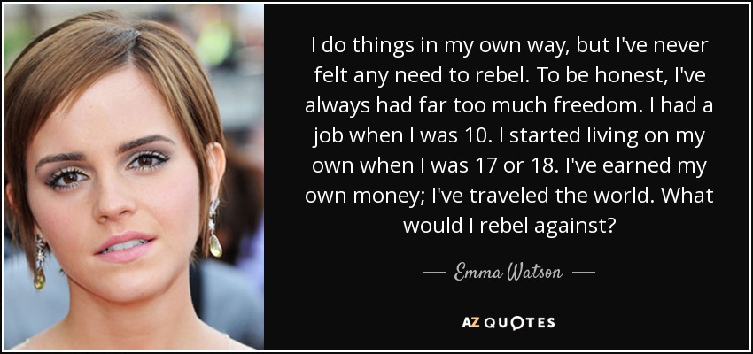 I do things in my own way, but I've never felt any need to rebel. To be honest, I've always had far too much freedom. I had a job when I was 10. I started living on my own when I was 17 or 18. I've earned my own money; I've traveled the world. What would I rebel against? - Emma Watson