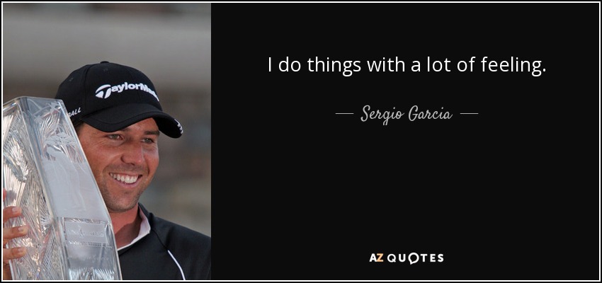 I do things with a lot of feeling. - Sergio Garcia