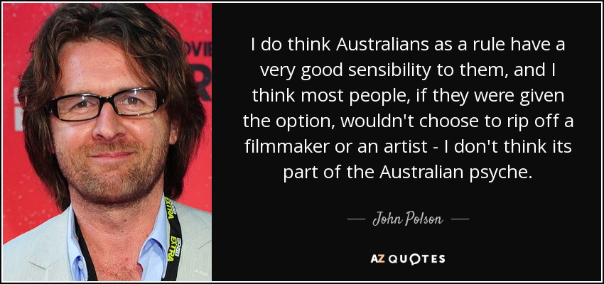 I do think Australians as a rule have a very good sensibility to them, and I think most people, if they were given the option, wouldn't choose to rip off a filmmaker or an artist - I don't think its part of the Australian psyche. - John Polson