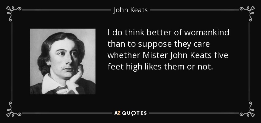I do think better of womankind than to suppose they care whether Mister John Keats five feet high likes them or not. - John Keats