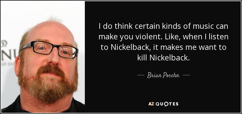 I do think certain kinds of music can make you violent. Like, when I listen to Nickelback, it makes me want to kill Nickelback. - Brian Posehn