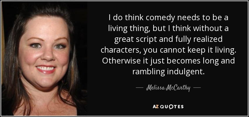 I do think comedy needs to be a living thing, but I think without a great script and fully realized characters, you cannot keep it living. Otherwise it just becomes long and rambling indulgent. - Melissa McCarthy