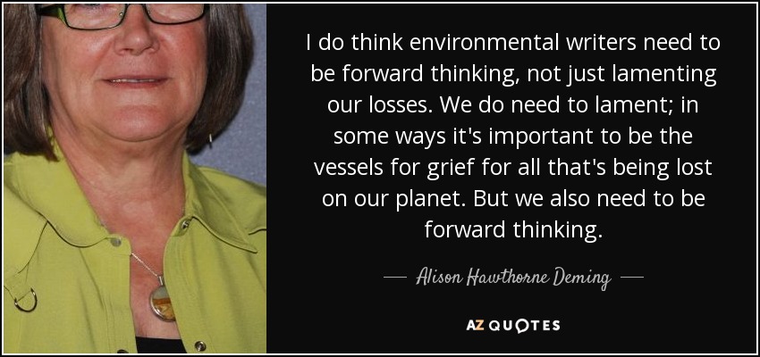 I do think environmental writers need to be forward thinking, not just lamenting our losses. We do need to lament; in some ways it's important to be the vessels for grief for all that's being lost on our planet. But we also need to be forward thinking. - Alison Hawthorne Deming