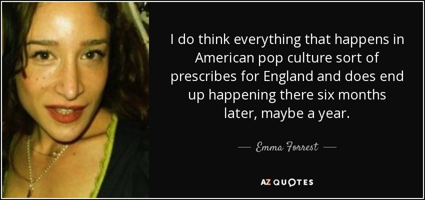 I do think everything that happens in American pop culture sort of prescribes for England and does end up happening there six months later, maybe a year. - Emma Forrest