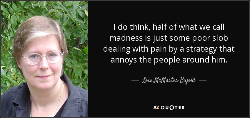 I do think, half of what we call madness is just some poor slob dealing with pain by a strategy that annoys the people around him. - Lois McMaster Bujold