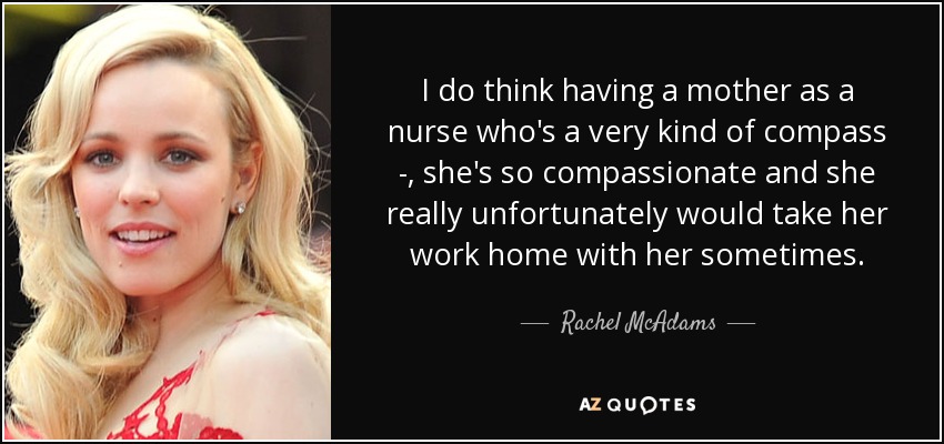 I do think having a mother as a nurse who's a very kind of compass - , she's so compassionate and she really unfortunately would take her work home with her sometimes. - Rachel McAdams