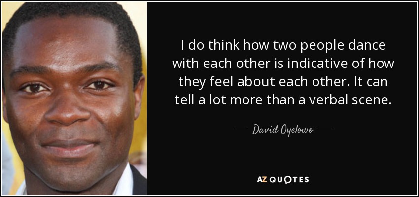 I do think how two people dance with each other is indicative of how they feel about each other. It can tell a lot more than a verbal scene. - David Oyelowo