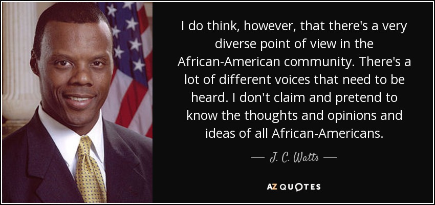 I do think, however, that there's a very diverse point of view in the African-American community. There's a lot of different voices that need to be heard. I don't claim and pretend to know the thoughts and opinions and ideas of all African-Americans. - J. C. Watts