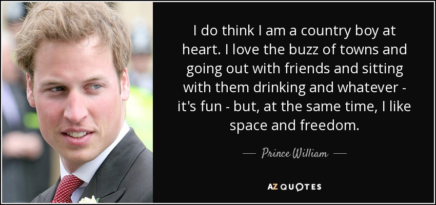 I do think I am a country boy at heart. I love the buzz of towns and going out with friends and sitting with them drinking and whatever - it's fun - but, at the same time, I like space and freedom. - Prince William