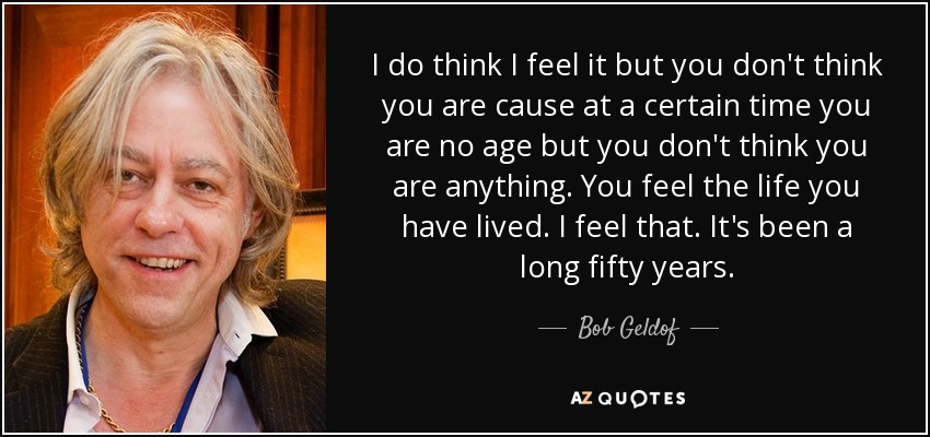 I do think I feel it but you don't think you are cause at a certain time you are no age but you don't think you are anything. You feel the life you have lived. I feel that. It's been a long fifty years. - Bob Geldof