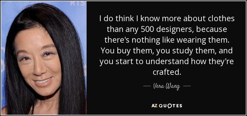 I do think I know more about clothes than any 500 designers, because there's nothing like wearing them. You buy them, you study them, and you start to understand how they're crafted. - Vera Wang