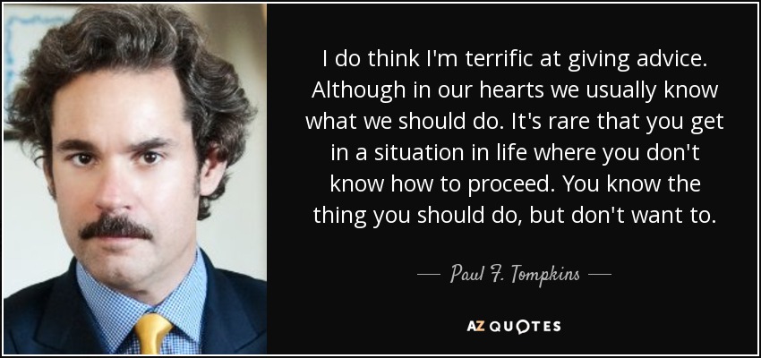 I do think I'm terrific at giving advice. Although in our hearts we usually know what we should do. It's rare that you get in a situation in life where you don't know how to proceed. You know the thing you should do, but don't want to. - Paul F. Tompkins