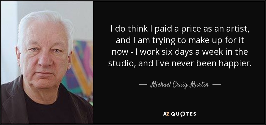 I do think I paid a price as an artist, and I am trying to make up for it now - I work six days a week in the studio, and I've never been happier. - Michael Craig-Martin