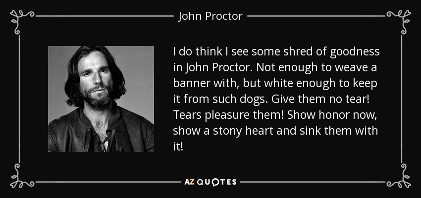 I do think I see some shred of goodness in John Proctor. Not enough to weave a banner with, but white enough to keep it from such dogs. Give them no tear! Tears pleasure them! Show honor now, show a stony heart and sink them with it! - John Proctor