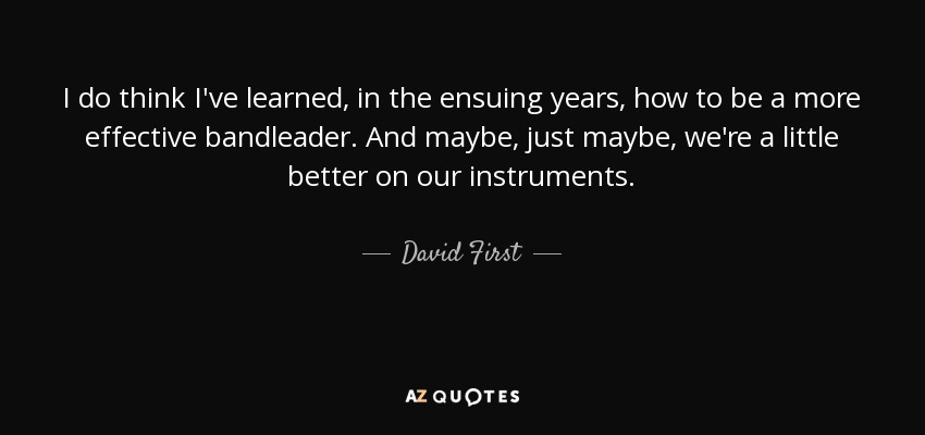 I do think I've learned, in the ensuing years, how to be a more effective bandleader. And maybe, just maybe, we're a little better on our instruments. - David First