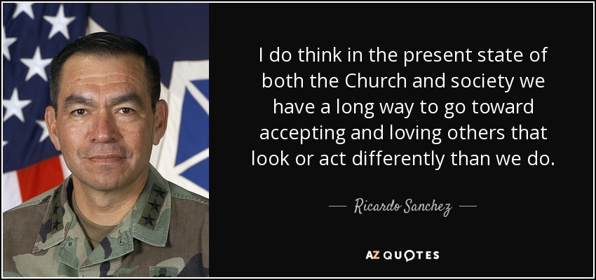 I do think in the present state of both the Church and society we have a long way to go toward accepting and loving others that look or act differently than we do. - Ricardo Sanchez
