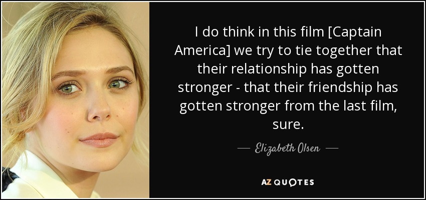 I do think in this film [Captain America] we try to tie together that their relationship has gotten stronger - that their friendship has gotten stronger from the last film, sure. - Elizabeth Olsen