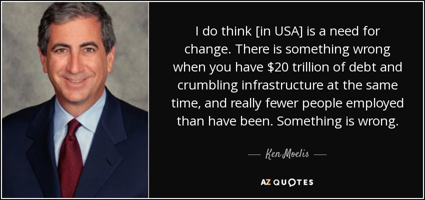 I do think [in USA] is a need for change. There is something wrong when you have $20 trillion of debt and crumbling infrastructure at the same time, and really fewer people employed than have been. Something is wrong. - Ken Moelis