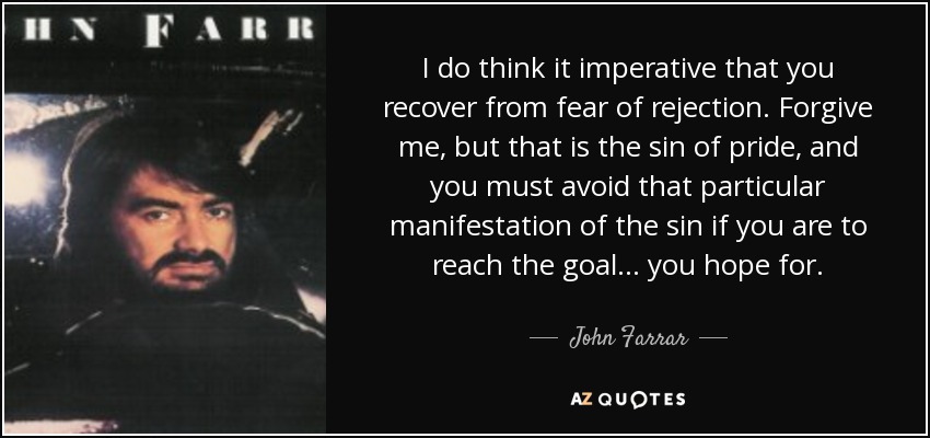 I do think it imperative that you recover from fear of rejection. Forgive me, but that is the sin of pride, and you must avoid that particular manifestation of the sin if you are to reach the goal . . . you hope for. - John Farrar