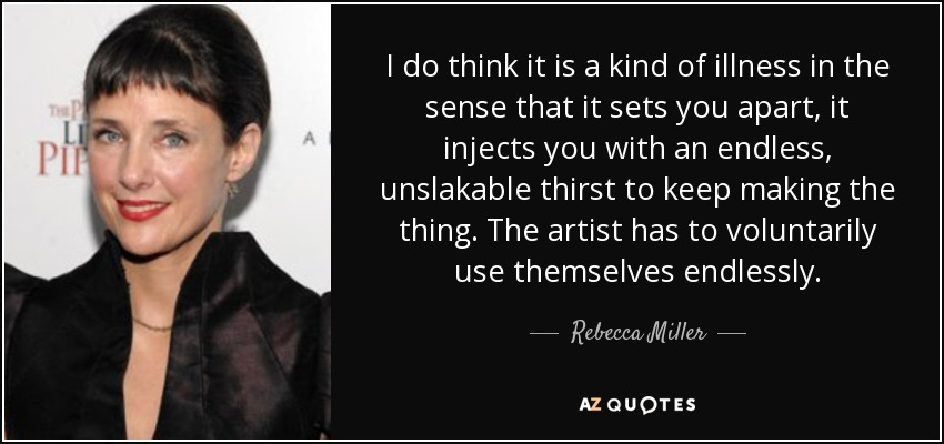 I do think it is a kind of illness in the sense that it sets you apart, it injects you with an endless, unslakable thirst to keep making the thing. The artist has to voluntarily use themselves endlessly. - Rebecca Miller