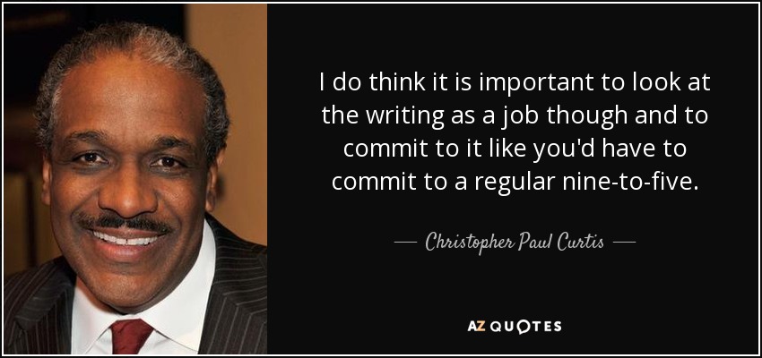I do think it is important to look at the writing as a job though and to commit to it like you'd have to commit to a regular nine-to-five. - Christopher Paul Curtis