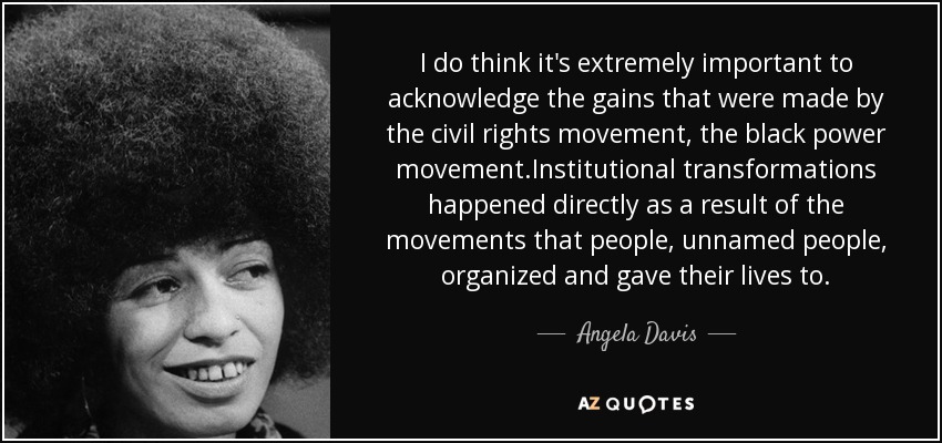 I do think it's extremely important to acknowledge the gains that were made by the civil rights movement, the black power movement.Institutional transformations happened directly as a result of the movements that people, unnamed people, organized and gave their lives to. - Angela Davis