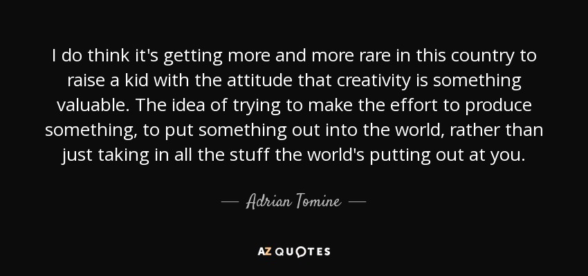 I do think it's getting more and more rare in this country to raise a kid with the attitude that creativity is something valuable. The idea of trying to make the effort to produce something, to put something out into the world, rather than just taking in all the stuff the world's putting out at you. - Adrian Tomine