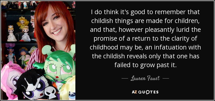 I do think it's good to remember that childish things are made for children, and that, however pleasantly lurid the promise of a return to the clarity of childhood may be, an infatuation with the childish reveals only that one has failed to grow past it. - Lauren Faust