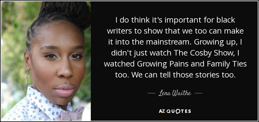 I do think it's important for black writers to show that we too can make it into the mainstream. Growing up, I didn't just watch The Cosby Show, I watched Growing Pains and Family Ties too. We can tell those stories too. - Lena Waithe