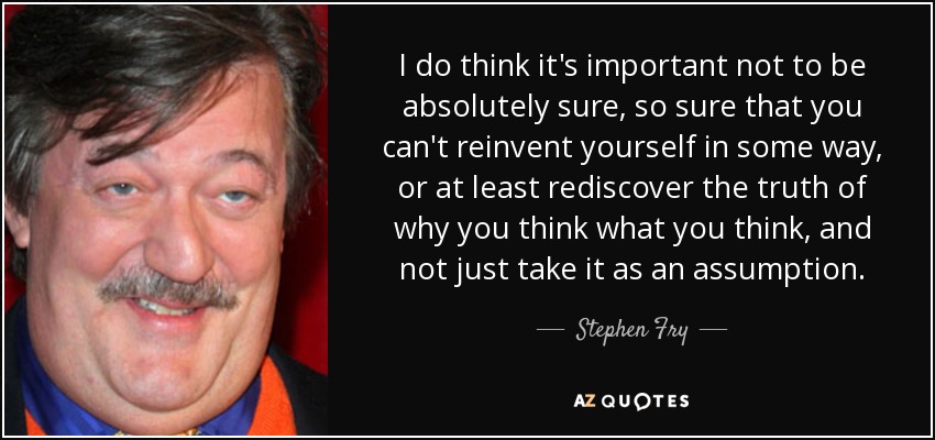 I do think it's important not to be absolutely sure, so sure that you can't reinvent yourself in some way, or at least rediscover the truth of why you think what you think, and not just take it as an assumption. - Stephen Fry