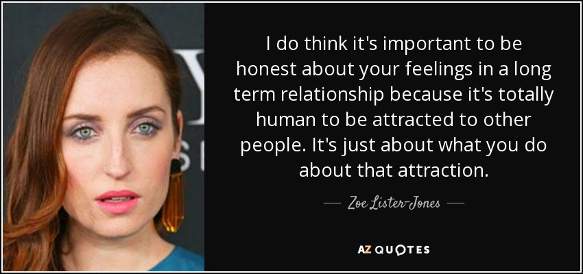 I do think it's important to be honest about your feelings in a long term relationship because it's totally human to be attracted to other people. It's just about what you do about that attraction. - Zoe Lister-Jones