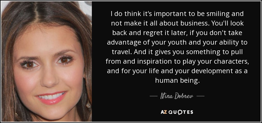 I do think it's important to be smiling and not make it all about business. You'll look back and regret it later, if you don't take advantage of your youth and your ability to travel. And it gives you something to pull from and inspiration to play your characters, and for your life and your development as a human being. - Nina Dobrev