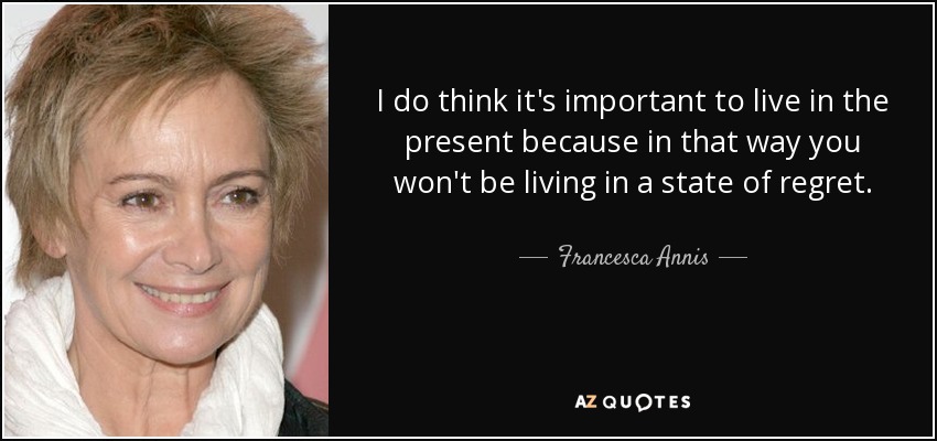 I do think it's important to live in the present because in that way you won't be living in a state of regret. - Francesca Annis