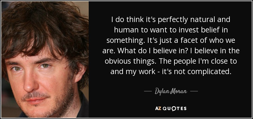 I do think it's perfectly natural and human to want to invest belief in something. It's just a facet of who we are. What do I believe in? I believe in the obvious things. The people I'm close to and my work - it's not complicated. - Dylan Moran