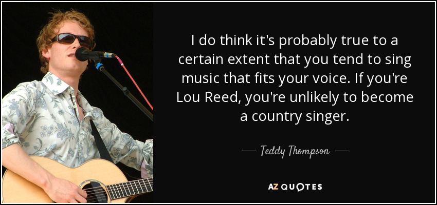 I do think it's probably true to a certain extent that you tend to sing music that fits your voice. If you're Lou Reed, you're unlikely to become a country singer. - Teddy Thompson