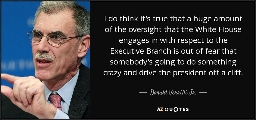 I do think it's true that a huge amount of the oversight that the White House engages in with respect to the Executive Branch is out of fear that somebody's going to do something crazy and drive the president off a cliff. - Donald Verrilli Jr.