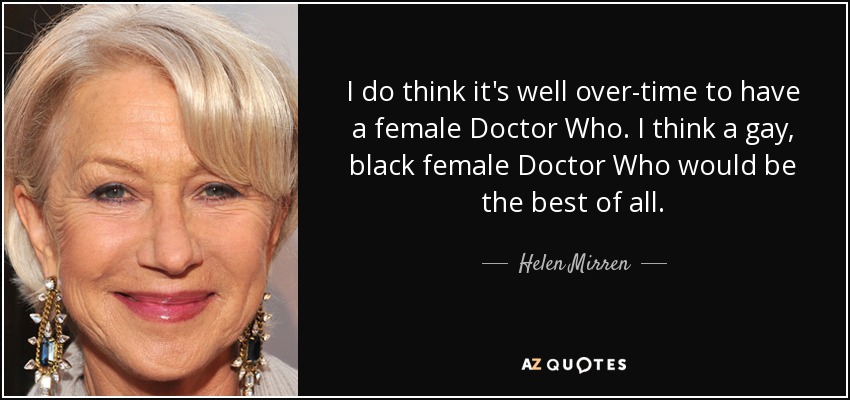I do think it's well over-time to have a female Doctor Who. I think a gay, black female Doctor Who would be the best of all. - Helen Mirren