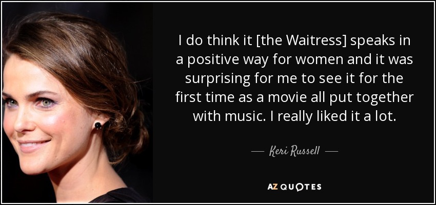 I do think it [the Waitress] speaks in a positive way for women and it was surprising for me to see it for the first time as a movie all put together with music. I really liked it a lot. - Keri Russell