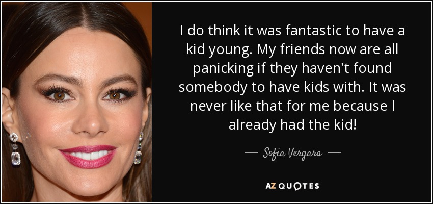 I do think it was fantastic to have a kid young. My friends now are all panicking if they haven't found somebody to have kids with. It was never like that for me because I already had the kid! - Sofia Vergara