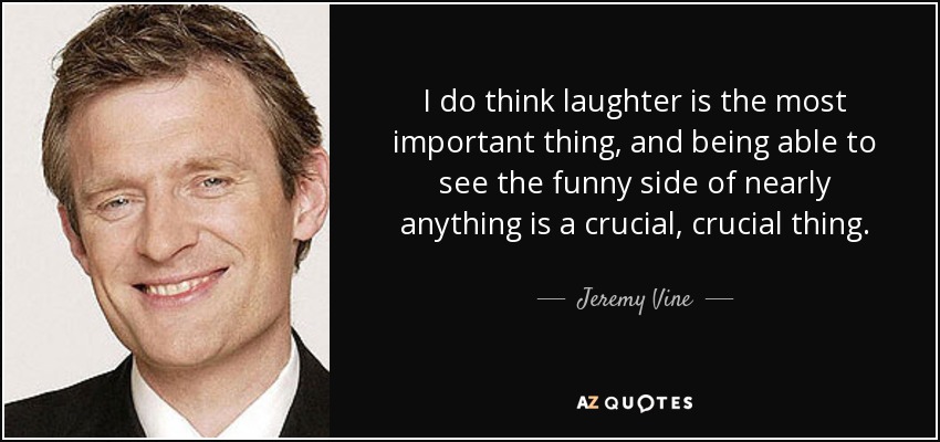 I do think laughter is the most important thing, and being able to see the funny side of nearly anything is a crucial, crucial thing. - Jeremy Vine
