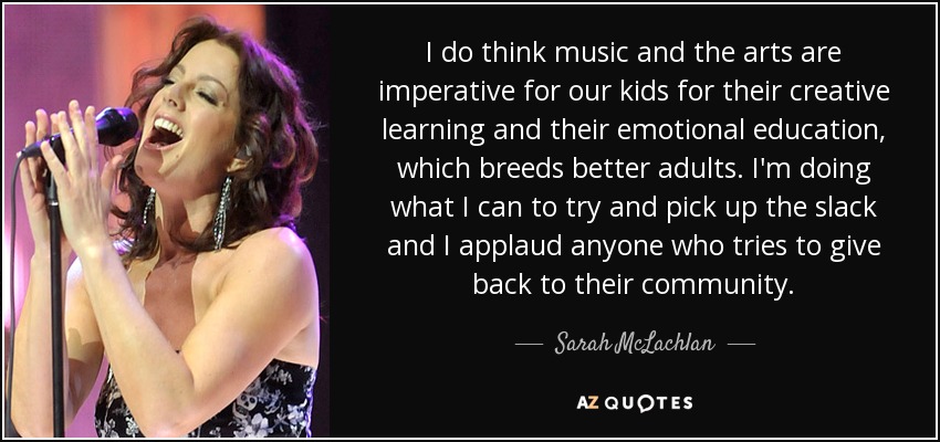 I do think music and the arts are imperative for our kids for their creative learning and their emotional education, which breeds better adults. I'm doing what I can to try and pick up the slack and I applaud anyone who tries to give back to their community. - Sarah McLachlan