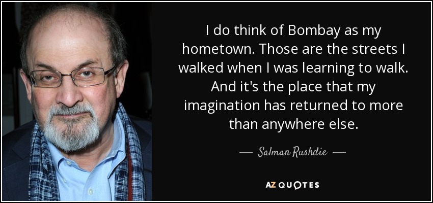 I do think of Bombay as my hometown. Those are the streets I walked when I was learning to walk. And it's the place that my imagination has returned to more than anywhere else. - Salman Rushdie