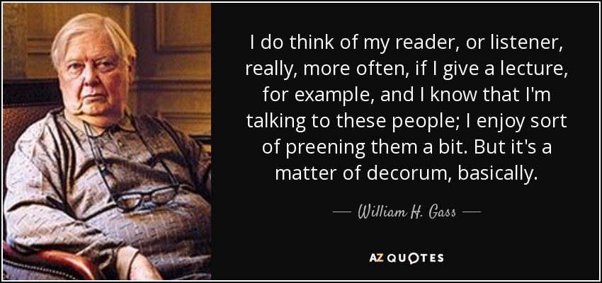 I do think of my reader, or listener, really, more often, if I give a lecture, for example, and I know that I'm talking to these people; I enjoy sort of preening them a bit. But it's a matter of decorum, basically. - William H. Gass