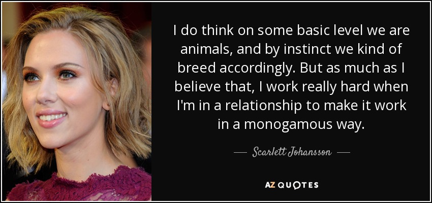 I do think on some basic level we are animals, and by instinct we kind of breed accordingly. But as much as I believe that, I work really hard when I'm in a relationship to make it work in a monogamous way. - Scarlett Johansson